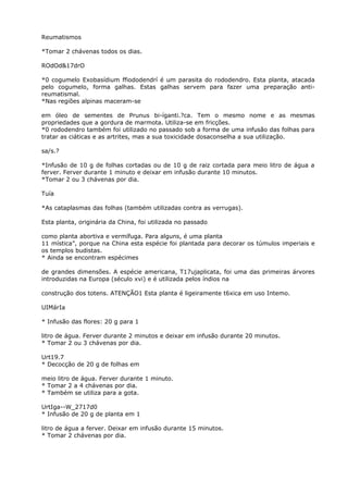 Reumatismos
*Tomar 2 chávenas todos os dias.
ROdOd&17drO
*0 cogumelo Exobasídium ffiododendrí é um parasita do rododendro. Esta planta, atacada
pelo cogumelo, forma galhas. Estas galhas servem para fazer uma preparação anti-
reumatismal.
*Nas regiões alpinas maceram-se
em óleo de sementes de Prunus bi-íganti.?ca. Tem o mesmo nome e as mesmas
propriedades que a gordura de marmota. Utiliza-se em fricções.
*0 rododendro também foi utilizado no passado sob a forma de uma infusão das folhas para
tratar as ciáticas e as artrites, mas a sua toxicidade dosaconselha a sua utilização.
sa/s.?
*Infusão de 10 g de folhas cortadas ou de 10 g de raiz cortada para meio litro de água a
ferver. Ferver durante 1 minuto e deixar em infusão durante 10 minutos.
*Tomar 2 ou 3 chávenas por dia.
Tuía
*As cataplasmas das folhas (também utilizadas contra as verrugas).
Esta planta, originária da China, foi utilizada no passado
como planta abortiva e vermífuga. Para alguns, é uma planta
11 mística”, porque na China esta espécie foi plantada para decorar os túmulos imperiais e
os templos budistas.
* Ainda se encontram espécimes
de grandes dimensões. A espécie americana, T17ujaplicata, foi uma das primeiras árvores
introduzidas na Europa (século xvi) e é utilizada pelos índios na
construção dos totens. ATENÇÃO1 Esta planta é ligeiramente t6xica em uso Intemo.
UIMárIa
* Infusão das flores: 20 g para 1
litro de água. Ferver durante 2 minutos e deixar em infusão durante 20 minutos.
* Tomar 2 ou 3 chávenas por dia.
Urt19.7
* Decocção de 20 g de folhas em
meio litro de água. Ferver durante 1 minuto.
* Tomar 2 a 4 chávenas por dia.
* Também se utiliza para a gota.
UrtIga--W_2717d0
* Infusão de 20 g de planta em 1
litro de água a ferver. Deixar em infusão durante 15 minutos.
* Tomar 2 chávenas por dia.
 