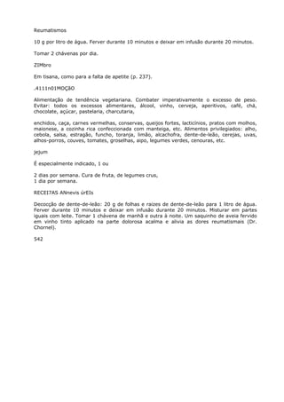 Reumatismos
10 g por litro de água. Ferver durante 10 minutos e deixar em infusão durante 20 minutos.
Tomar 2 chávenas por dia.
ZIMbro
Em tisana, como para a falta de apetite (p. 237).
.4111n01MOÇãO
Alimentação de tendência vegetariana. Combater imperativamente o excesso de peso.
Evitar: todos os excessos alimentares, álcool, vinho, cerveja, aperitivos, café, chá,
chocolate, açúcar, pastelaria, charcutaria,
enchidos, caça, carnes vermelhas, conservas, queijos fortes, lacticínios, pratos com molhos,
maionese, a cozinha rica confeccionada com manteiga, etc. Alimentos privilegiados: alho,
cebola, salsa, estragão, funcho, toranja, limão, alcachofra, dente-de-leão, cerejas, uvas,
alhos-porros, couves, tomates, groselhas, aipo, legumes verdes, cenouras, etc.
jejum
É especialmente indicado, 1 ou
2 dias por semana. Cura de fruta, de legumes crus,
1 dia por semana.
RECEI7AS ANnevis úrEIs
Decocção de dente-de-leão: 20 g de folhas e raizes de dente-de-leão para 1 litro de água.
Ferver durante 10 minutos e deixar em infusão durante 20 minutos. Misturar em partes
iguais com leite. Tomar 1 chávena de manhã e outra à noite. Um saquinho de aveia fervido
em vinho tinto aplicado na parte dolorosa acalma e alivia as dores reumatismais (Dr.
Chornel).
542
 