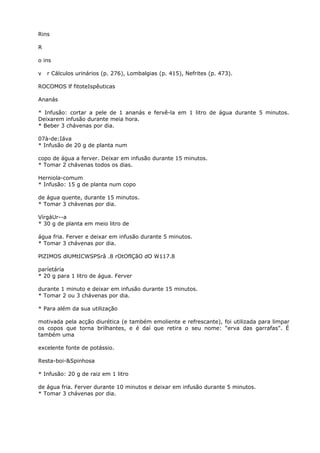 Rins
R
o ins
v r Cálculos urinários (p. 276), Lombalgias (p. 415), Nefrites (p. 473).
ROCOMOS lf fitoteIspêuticas
Ananás
* Infusão: cortar a pele de 1 ananás e fervê-la em 1 litro de água durante 5 minutos.
Deixarem infusão durante meia hora.
* Beber 3 chávenas por dia.
07à-de:Iáva
* Infusão de 20 g de planta num
copo de água a ferver. Deixar em infusão durante 15 minutos.
* Tomar 2 chávenas todos os dias.
Herniola-comum
* Infusão: 15 g de planta num copo
de água quente, durante 15 minutos.
* Tomar 3 chávenas por dia.
VírgáUr--a
* 30 g de planta em meio litro de
água fria. Ferver e deixar em infusão durante 5 minutos.
* Tomar 3 chávenas por dia.
PlZIMOS dlUMtICWSPSrâ .8 rOtOflÇãO dO W117.8
paríetáría
* 20 g para 1 litro de água. Ferver
durante 1 minuto e deixar em infusão durante 15 minutos.
* Tomar 2 ou 3 chávenas por dia.
* Para além da sua utilização
motivada pela acção diurética (e também emoliente e refrescante), foi utilizada para limpar
os copos que torna brilhantes, e é daí que retira o seu nome: “erva das garrafas”. É
também uma
excelente fonte de potássio.
Resta-boi-&Spinhosa
* Infusão: 20 g de raiz em 1 litro
de água fria. Ferver durante 10 minutos e deixar em infusão durante 5 minutos.
* Tomar 3 chávenas por dia.
 