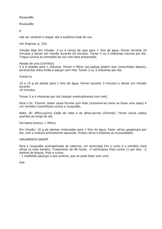 Rouquidão
Rouquidão
p
ode ser variável e chegar até à ausência total de voz.
Ver Anginas, p. 234.
Infusão Alpo Em infusão- 3 ou 4 ramos de aipo para 1’ litro de água. Ferver durante 10
minutos e deixar em infusão durante 20 minutos. Tomar 4 ou 5 chávenas mornas por dia.
Tragus curava as extinções de voz com esta preparação.
Passas de uvis (Coríntos)
4 a 6 pitadas para 1 chávena. Ferver e filtrar (as passas podem sem consumidas depois),
acrescentar meio limão e adoçar com mel. Tomar 2 ou 3 chávenas por dia.
Tomíl17o
10 a 15 g de planta para 1 litro de água. Ferver durante 3 minutos e deixar em infusão
durante
10 minutos.
Tomar 2 a 4 chávenas por dia (adoçar eventualmente com mel).
Para o Dr. Chomei, beber aveia fervida com leite (consome-se como se fosse uma sopa) é
um remédio maravilhoso contra a rouquidão.
Nabo -@- Affios-porros Caldo de nabo e de alhos-porros (Chomel). Tomar vários caldos
quentes ao longo do dia.
Vei-basco-branco + MkIva
Em infusão: 10 g de plantas misturadas para 1 litro de água. Fazer vários gargarejos por
dia, com a mistura previamente aquecida. Produz alívio e dissolve as mucosidades.
rRArAMEN7O KNEIPP
Para a rouquidão acompanhada de catarros, um semicúpio frio e curto é o remédio mais
eficaz (e mais barato). Tratamento de 48 horas: -2 semicúpios frios curtos (1 por dia). -2
banhos de braços, frios e curtos.
- 1 maIllotdo pescoço e dos ombros, que se pode fazer com uma
544
 