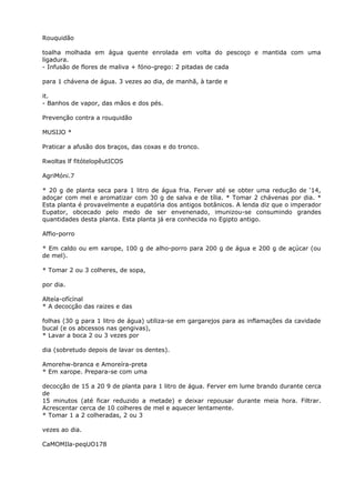 Rouquidão
toalha molhada em água quente enrolada em volta do pescoço e mantida com uma
ligadura.
- Infusão de flores de maliva + fóno-grego: 2 pitadas de cada
para 1 chávena de água. 3 vezes ao dia, de manhã, à tarde e
it.
- Banhos de vapor, das mãos e dos pés.
Prevenção contra a rouquidão
MUSIJO *
Praticar a afusão dos braços, das coxas e do tronco.
Rwoltas lf fitótelopêutICOS
AgriMóni.7
* 20 g de planta seca para 1 litro de água fria. Ferver até se obter uma redução de ‘14,
adoçar com mel e aromatizar com 30 g de salva e de tília. * Tomar 2 chávenas por dia. *
Esta planta é provavelmente a eupatória dos antigos botânicos. A lenda diz que o imperador
Eupator, obcecado pelo medo de ser envenenado, imunizou-se consumindo grandes
quantidades desta planta. Esta planta já era conhecida no Egipto antigo.
Affio-porro
* Em caldo ou em xarope, 100 g de alho-porro para 200 g de água e 200 g de açúcar (ou
de mel).
* Tomar 2 ou 3 colheres, de sopa,
por dia.
Alteía-ofícínal
* A decocção das raizes e das
folhas (30 g para 1 litro de água) utiliza-se em gargarejos para as inflamações da cavidade
bucal (e os abcessos nas gengivas),
* Lavar a boca 2 ou 3 vezes por
dia (sobretudo depois de lavar os dentes).
Amorehw-branca e Amoreíra-preta
* Em xarope. Prepara-se com uma
decocção de 15 a 20 9 de planta para 1 litro de água. Ferver em lume brando durante cerca
de
15 minutos (até ficar reduzido a metade) e deixar repousar durante meia hora. Filtrar.
Acrescentar cerca de 10 colheres de mel e aquecer lentamente.
* Tomar 1 a 2 colheradas, 2 ou 3
vezes ao dia.
CaMOMIla-peqUO178
 