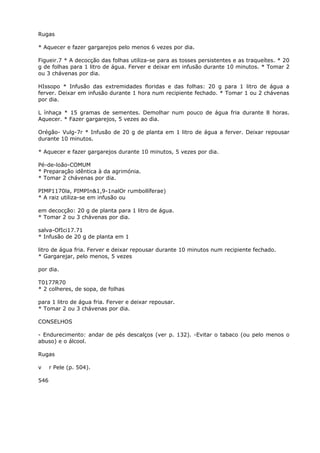 Rugas
* Aquecer e fazer gargarejos pelo menos 6 vezes por dia.
Figueir.7 * A decocção das folhas utiliza-se para as tosses persistentes e as traqueítes. * 20
g de folhas para 1 litro de água. Ferver e deixar em infusão durante 10 minutos. * Tomar 2
ou 3 chávenas por dia.
HIssopo * Infusão das extremidades floridas e das folhas: 20 g para 1 litro de água a
ferver. Deixar em infusão durante 1 hora num recipiente fechado. * Tomar 1 ou 2 chávenas
por dia.
L ínhaça * 15 gramas de sementes. Demolhar num pouco de água fria durante 8 horas.
Aquecer. * Fazer gargarejos, 5 vezes ao dia.
Orégão- Vulg-7r * Infusão de 20 g de planta em 1 litro de água a ferver. Deixar repousar
durante 10 minutos.
* Aquecer e fazer gargarejos durante 10 minutos, 5 vezes por dia.
Pé-de-loão-COMUM
* Preparação idêntica à da agrimónia.
* Tomar 2 chávenas por dia.
PIMP1170la, PIMPIn&1,9-1nalOr rumbollíferae)
* A raiz utiliza-se em infusão ou
em decocção: 20 g de planta para 1 litro de água.
* Tomar 2 ou 3 chávenas por dia.
salva-OfIci17.71
* Infusão de 20 g de planta em 1
litro de água fria. Ferver e deixar repousar durante 10 minutos num recipiente fechado.
* Gargarejar, pelo menos, 5 vezes
por dia.
T0177R70
* 2 colheres, de sopa, de folhas
para 1 litro de água fria. Ferver e deixar repousar.
* Tomar 2 ou 3 chávenas por dia.
CONSELHOS
- Endurecimento: andar de pés descalços (ver p. 132). -Evitar o tabaco (ou pelo menos o
abuso) e o álcool.
Rugas
v r Pele (p. 504).
546
 