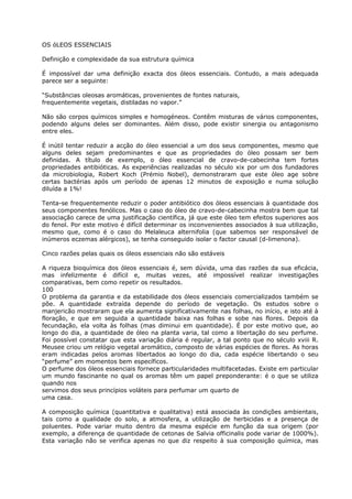 OS óLEOS ESSENCIAIS
Definição e complexidade da sua estrutura química
É impossível dar uma definição exacta dos óleos essenciais. Contudo, a mais adequada
parece ser a seguinte:
“Substâncias oleosas aromáticas, provenientes de fontes naturais,
frequentemente vegetais, distiladas no vapor.”
Não são corpos químicos simples e homogéneos. Contêm misturas de vários componentes,
podendo alguns deles ser dominantes. Além disso, pode existir sinergia ou antagonismo
entre eles.
É inútil tentar reduzir a acção do óleo essencial a um dos seus componentes, mesmo que
alguns deles sejam predominantes e que as propriedades do óleo possam ser bem
definidas. A título de exemplo, o óleo essencial de cravo-de-cabecinha tem fortes
propriedades antibióticas. As experiências realizadas no século xix por um dos fundadores
da microbiologia, Robert Koch (Prémio Nobel), demonstraram que este óleo age sobre
certas bactérias após um período de apenas 12 minutos de exposição e numa solução
diluída a 1%!
Tenta-se frequentemente reduzir o poder antibiótico dos óleos essenciais à quantidade dos
seus componentes fenólicos. Mas o caso do óleo de cravo-de-cabecinha mostra bem que tal
associação carece de uma justificação científica, já que este óleo tem efeitos superiores aos
do fenol. Por este motivo é difícil determinar os inconvenientes associados à sua utilização,
mesmo que, como é o caso do Melaleuca alternifolia (que sabemos ser responsável de
inúmeros eczemas alérgicos), se tenha conseguido isolar o factor causal (d-limenona).
Cinco razões pelas quais os óleos essenciais não são estáveis
A riqueza bioquímica dos óleos essenciais é, sem dúvida, uma das razões da sua eficácia,
mas infelizmente é difícil e, muitas vezes, até impossível realizar investigações
comparativas, bem como repetir os resultados.
100
O problema da garantia e da estabilidade dos óleos essenciais comercializados também se
põe. A quantidade extraída depende do período de vegetação. Os estudos sobre o
manjericão mostraram que ela aumenta significativamente nas folhas, no início, e isto até à
floração, e que em seguida a quantidade baixa nas folhas e sobe nas flores. Depois da
fecundação, ela volta às folhas (mas diminui em quantidade). É por este motivo que, ao
longo do dia, a quantidade de óleo na planta varia, tal como a libertação do seu perfume.
Foi possível constatar que esta variação diária é regular, a tal ponto que no século xviii R.
Meusee criou um relógio vegetal aromático, composto de várias espécies de flores. As horas
eram indicadas pelos aromas libertados ao longo do dia, cada espécie libertando o seu
“perfume” em momentos bem específicos.
O perfume dos óleos essenciais fornece particularidades multifacetadas. Existe em particular
um mundo fascinante no qual os aromas têm um papel preponderante: é o que se utiliza
quando nos
servimos dos seus princípios voláteis para perfumar um quarto de
uma casa.
A composição química (quantitativa e qualitativa) está associada às condições ambientais,
tais como a qualidade do solo, a atmosfera, a utilização de herbicidas e a presença de
poluentes. Pode variar muito dentro da mesma espécie em função da sua origem (por
exemplo, a diferença de quantidade de cetonas de Salvia officinalis pode variar de 1000%).
Esta variação não se verifica apenas no que diz respeito à sua composição química, mas
 