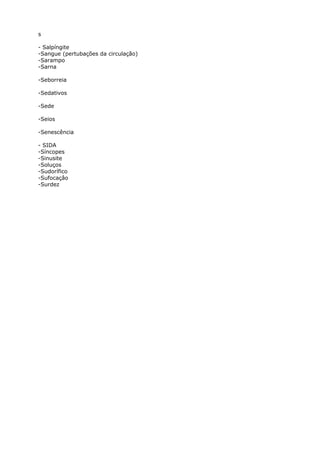 s
- Salpíngite
-Sangue (pertubações da circulação)
-Sarampo
-Sarna
-Seborreia
-Sedativos
-Sede
-Seios
-Senescência
- SIDA
-Síncopes
-Sinusite
-Soluços
-Sudorífico
-Sufocaçâo
-Surdez
 