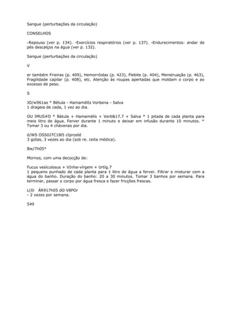 Sangue (perturbações da circulação)
CONSELHOS
-Repouso (ver p. 134). -Exercícios respiratórios (ver p. 137). -Endurecimentos: andar de
pés descalços na água (ver p. 132).
Sangue (perturbações da circulação)
V
er também Frieiras (p. 409), Hemorróidas (p. 423), Flebite (p. 404), Menstruação (p. 463),
Fragilidade capilar (p. 408), etc. Atenção às roupas apertadas que moldam o corpo e ao
excesso de peso.
S
JO/w961as * Bétula - HamamélIs Vorbena - Salva
1 drageia de cada, 1 vez ao dia.
OU IMUS#O * Bátula + Hamamélís + Verb&17.7 + Salva * 1 pitada de cada planta para
meio litro de água. Ferver durante 1 minuto e deixar em infusão durante 10 minutos. *
Tomar 3 ou 4 chávenas por dia.
ó/WS OSS0J7C18l5 cIprosté
3 gotas, 3 vezes ao dia (sob re. ceita médica).
Bw/7h05*
Mornos, com uma decocção de:
Fucus vesículosus + VInha-vírgem + Urtíg.7
1 pequeno punhado de cada planta para 1 litro de água a ferver. Filtrar e misturar com a
água do banho. Duração do banho: 20 a 30 minutos. Tomar 3 banhos por semana. Para
terminar, passar o corpo por água fresca e fazer fricções frescas.
L(0i ÁR917h05 dO V8POr
- 2 vezes por semana.
549
 
