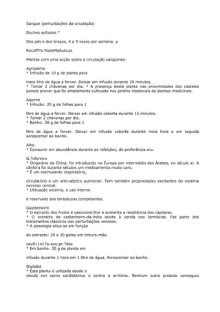 Sangue (perturbações da circulação)
Duches eofusies *
Dos pés e dos braços, 4 a 5 vezes por semana. y
RecoffiTs fitoteMpêuticas
Plantas com uma acção sobre a circulação sanguínea:
Agripalma
* Infusão de 10 g de planta para
meio litro de água a ferver. Deixar em infusão durante 20 minutos.
* Tomar 2 chávenas por dia. * A presença desta planta nas proximidades dos castelos
parece provar que foi amplamente cultivada nos jardins medievais de plantas medicinais.
Alecrím
* Infusão: 20 g de folhas para 1
litro de água a ferver. Deixar em infusão coberta durante 15 minutos.
* Tomar 2 chávenas por dia.
* Banho: 30 g de folhas para 1
litro de água a ferver. Deixar em infusão coberta durante meia hora e em seguida
acrescentar ao banho.
Alho
* Consumir em abundância durante as refeições, de preferência cru.
G,?nforeiro
* Originário da China, foi introduzido na Europa por intermédio dos Árabes, no século xi. A
cânfora foi durante séculos um medicamento muito caro.
* É um estimulante respiratório,
circulatório e um anti-séptico pulmonar. Tem também propriedades excitantes do sistema
nervoso central.
* Utilização externa, o uso interno
é reservado aos terapeutas competentes.
Gastânheír0
* O extracto dos frutos é vasoconstritor e aumenta a resistência dos capilares.
* O extracto de castanheiro-da-índia existe à venda nas farmácias. Faz parte dos
tratamentos clássicos das perturbações venosas.
* A posologia situa-se em função
do extracto: 20 a 30 gotas em tintura-mâe.
cav811n17a-aos-pr.7dos
* Em banho: 30 g de planta em
infusão durante 1 hora em 1 litro de água. Acrescentar ao banho.
Dígítáliá
* Esta planta é utilizada desde o
século xvii como cardiotónico e contra a arritmia. Nenhum outro produto conseguiu
 