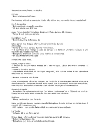 Sangue (perturbações da circulação)
Er27nto
* Propriedades cardiotónicas.
Planta pouco utilizada e raramente citada. Não utilizar sem o conselho de um especiafistall
Erv.7-dos-dontos
* Estimulante da circulação coronária.
* 10 g de planta para 1 litro de
água. Ferver durante 2 minutos e deixar em infusão durante 10 minutos.
* Tomar 2 ou 3 chávenas por dia.
Espin17eim-alv.7r
* Em infusão, 20 g de flores ou de
folhas para 1 litro de água a ferver. Deixar em infusão durante
20 minutos.
* Tomar 3 chávenas por dia, durante vários meses.
* O espinheiro-alvar reforça a acção do coração e é também um tónico vascular e um
regulador da pressão sanguínea.
* Esta planta é também calmante (para insônias e nervosismo).
* Os seus frutos têm uma acção
semelhante à das flores.
Gingko, GingA-o bíloba
* Infusão de 20 g de folhas frescas em 1 litro de água. Deixar em infusão durante 15
minutos.
* Tomar 2 chávenas por dia.
* Fortemente estimulante da circulação sanguínea, esta curiosa árvore é uma verdadeira
relíquia da era mesozóica.
* Para os budistas é uma árvore
santa, cultivada nos pátios dos templos. Na Europa foi aclimatada pelo viajante e naturista
alemão Karnpfer. Pensou-se durante muito tempo que só conseguia sobreviver em cultura,
mas há pouco tempo descobriram-se locais naturais de gingko na China Oriental.
Golveil-0-81narelo
* Esta planta foi antigamente utilizada (ver lei das “assinaturas” na p. 57) contra a icterícia.
Parece ter uma acção sobre o coraçâo, mas está ainda mal estudada.
Heláboro
* Planta cardiotónica, com fama de
tratar também as doenças mentais. Atençâol Esta planta é muito t6xica o em cortas doses é
mortaliii 10 9 matam um cão,
100 9 matam um cavalo. Evitar utilizã-la, mesmo se for aconselhada.
L a Vanda
* 1nfusào: 10 g de flores para 1
litro de água a ferver. Deixar macerar, cobertas, durante 25 minutos.
* Beber 2 chávenas por dia.
* Esta planta tem fortes propriedades antiasténicas.
 
