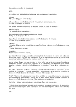 Sangue (perturbações da circulação)
Z írí0
ATENÇÃO1 Este planta é tõxical Só utilizar sob receita de um especialista.
L úpu/O
* Infusão: 10 g para 1 litro de água
a ferver. Deixar em infusão durante 20 minutos num recipiente coberto.
* Tomar 2 chávenas ao longo do
dia. Podem também consumir-se os rebentos jovens, tal como os espargos.
M&rroío-branco
* A decocção desta planta inteira
é utilizada sobretudo para tratar as pessoas idosas.
* 20 g de planta para 1 litro de
água. Ferver durante 2 minutos e deixar em infusão durante 10 minutos.
* Tomar 2 ou 3 chávenas por dia.
O#Veira
* infusão: 20 g de folhas para 1 litro de água fria. Ferver e deixar em infusão durante meia
hora.
* Tomar 3 chávenas por dia.
PersíCária
* As manchas vermelhas escuras,
que fazem lembrar sangue, deixadas por esta planta fizeram crer, de acordo com a 1ei das
assinaturas” (ver p. 57) que po~ dia ter uma acção terapêutica nas doenças do sangue e do
aparelho circulatório. A bioquímica moderna confirmou esta
crença antiga. Graças aos seus taninos, ao ácido gálico e a certos compostos glicossídicos,
esta planta foverece a coagulação sanguínea. * 10 g de planta para 1 litro de água. Ferver
durante 2 minutos e deixar em infusão durante 10 minutos. * Tomar 2 ou 3 chávenas por
dia.
P&I-VíMa * As folhas contêm a vincamina utilizada no tratamento da hipertensão e das
doenças da circulação. * 10 g de planta para 1 litro de água. Ferver durante 2 minutos e
deixar em infusão durante 10 minutos. * Tomar 2 chávenas por dia.
Pín170 * Banho: 30 g de caruma fresca (mas também se pode utilizar caruma seca ou as
extremidades de ramos jovens) para 1 litro de água quente. Ferver durante 3 minutos e
deixar em infusão durante meia hora. Filtrar e acrescentar ao banho.
RauVóMa * Utilizar sob receita de um ospeciaiísta. É um anti-hipertensor.
* Planta de origem indiana, utilizada pelos indígenas contra as mordeduras de serpentes,
picadas de insectos e para tratar a epilepsia. Nos anos 50 esta planta esteve especialmente
em voga.
552
 