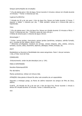 Sangue (perturbações da circulação)
* 10 g de planta para 1 litro de água. Ferver durante 2 minutos e deixar em infusão durante
10 minutos. * Tomar 2 chávenas por dia.
V,gleria17a-OfiCil7a1
* Infusão de 20 g de raiz para 1 litro de água fria. Deixar em fusão durante 12 horas. *
Aquecer e beber 1 chávena por dia. * Pode também utilizar-se a tintura-mãe para a
hipertensão.
Vísco
* 20 g de planta para 1 litro de água fria. Deixar em infusão durante 15 minutos e filtrar. *
Tomar 2 chávenas por dia. * Misturar casca de visco (20 g) e
5 folhas de oliveira para 1 chávena de água a ferver.
Alimentação *
* Evitar: carnes gordas, charcutaria, peixes gordos (sardinhas, carapaus, salmão fumado,
etc.), excesso de sal, tabaco, álcool, vinhos.
* Alimentos privilegiados: levedura de cerveja, cereais integrais, alho, cebola, cenoura,
tomates, couves, salsa, alcachofra, alperces, pêssegos, limões, laranjas, etc.
jejum
Restabelece ou favorece a flexibilidade dos vasos sanguíneos. Fazer 1 dia por semana.
1 dia, a fruta. Cura de fruta.
CONSELHOS
-Endurecimento: andar de pés descalços (ver p. 134).
PARA A HIPOTENSÃO
Recoltos fitotempoutICOS
Flor d& Adónis
Planta cardiotónica. Utilizar em tintura-mãe.
ATENÇÃO1 Esta planta é tõxical 56 utiliur sob conselho de um especiallista.
Segundo a mitologia grega, as flores de adónis nasceram do sangue do filho de Zeus,
Adónis.
G1@7S__n9 Infusão de 20 g de raiz em 1 litro de água fria. Ferver durante 1 minuto e
deixar em infusão durante 10 minutos. Tomar 3 chávenas por dia.
553
 