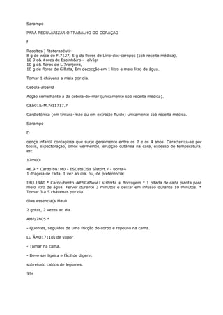 Sarampo
PARA REGULARIZAR O TRABALHO DO CORAÇAO
f
Recoltos ] fitoterapéuti~
8 g de wsca de F.7127, 5 g do flores de Lírio-dos-carnpos (sob receita médica),
10 9 o& #ores de Espinh&iro~ -alvIgr
10 g o& flores de L.7ranjeira,
10 g de flores de Gí&sta, Em decocção em 1 litro e meio litro de água.
Tomar 1 chávena e meia por dia.
Cebola-albarrã
Acção semelhante à da cebola-do-mar (unicamente sob receita médica).
C&b01&-M.7r11717.7
Cardiotónica (em tintura-mãe ou em extracto fluido) unicamente sob receita médica.
Sarampo
D
oença infantil contagiosa que surje geralmente entre os 2 e os 4 anos. Caracteriza-se por
tosse, expectoração, olhos vermelhos, erupção cutânea na cara, excesso de temperatura,
etc.
17m00i
46.9 * Cardo b&1M0 - ESCabIOSa Sístort.7 - Borra~
1 drageia de cada, 1 vez ao dia. ou, de preferência:
IMU.19A0 * Cardo-bento -kESCaNosé? sIstorta + Borragem * 1 pitada de cada planta para
meio litro de água. Ferver durante 2 minutos e deixar em infusão durante 10 minutos. *
Tomar 3 a 5 chávenas por dia.
ólws essencia(s Mauli
2 gotas, 2 vezes ao dia.
AMP/7h05 *
- Quentes, seguidos de uma fricção do corpo e repouso na cama.
LU ÁMO1711os de vapor
- Tomar na cama.
- Deve ser ligeira e fácil de digerir:
sobretudo caldos de legumes.
554
 