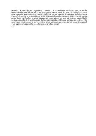 também à reacção do organismo receptor. A experiência confirma que a acção
bacteriostática das várias raízes de um mesmo germe pode ter reacções diferentes num
óleo essencial aparentemente sempre idêntico. A sua grande diversidade química torna
impossível comparar o processo de acção dos produtos naturais com o dos extractos brutos
ou de óleos purificados, e não é possível de modo algum ter uma garantia de estabilidade
na sua produção. Outra dificuldade da homogeneização está ligada ao facto de os óleos não
serem solúveis em água e ser necessária a sua utilização por meio de um solvente especial
- um agente emulsionante que interfere no produto inicial.
101
 