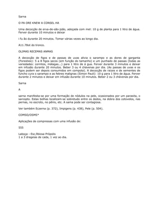 Sarna
O PA ORE KNEW A CONSEL HA
Uma decocção de erva-de-são-joão, adoçada com mel: 10 g de planta para 1 litro de água.
Ferver durante 10 minutos e deixar
i fu ão durante 20 minutos. Tomar várias vezes ao longo dia.
A11.78ot do tronco.
OLIMAS RECEMAS ANMAS
A decocção de figos e de passas de uvas alivia o sarampo e as dores de garganta
(Foresties): 5 a 8 figos secos (em função do tamanho) e um punhado de passas (todas as
variedades: corintos, málagas...) para 1 litro de á gua. Ferver durante 3 minutos e deixar
em infusão durante 20 minutos. Beber 3 ou 4 chávenas por dia. (As passas de uvas e os
figos podem ser depois consumidos em compota). A decocção de raizes e de sementes de
funcho cura o sarampo e as febres malignas (Simon Pauli): 10 g para 1 litro de água. Ferver
durante 2 minutos e deixar em infusão durante 10 minutos. Beber 2 ou 3 chávenas por dia.
Sarna
A
sarna manifesta-se por uma formação de nódulos na pele, ocasionados por um parasita, o
sarcopto. Estas bolhas localizam-se sobretudo entre os dedos, na dobra dos cotovelos, nas
pernas, no escroto, no pênis, etc. A sama pode ser contagiosa.
Ver também Eczerna (p. 372), Impigens (p. 438), Pele (p. 504).
COMSO/OSMS*
Aplicações de compressas com uma infusão de:
555
Laboça - Esc,9biosa Própolis
1 a 3 drageias de cada, 1 vez ao dia.
 