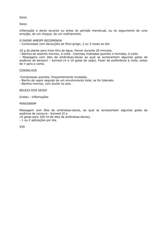 Seios
Seios
inflamação e dores durante ou antes do período menstrual, ou no seguimento de uma
emoção, de um choque, de um resfriamento.
O PADRE AMEIPP RECOMENDA
- Compressas com decocções de fóno-grego, 2 ou 3 vezes ao dia:
20 g de planta para meio litro de água. Ferver durante 20 minutos.
- Banhos de assento mornos, à noite. -Camisas molhadas quentes e húmidas, à noite.
- Massagens com óleo de amêndoas-doces ao qual se acrescentam algumas gotas de
essência de benjoirn - borneol (4 a 10 gotas de cada). Fazer de preferência à noite, antes
de ir para a cama.
CONSELHOS
-Compressas quentes, frequentemente mudadas.
- Banho de vapor seguido de um envolvimento total, se for tolerado.
- Banhos mornos, com duche no seio.
BELEZA DOS SEIOS
Gretas - Inflamações
MINS5890M
Massagem com õleo de améndoas-doces, ao qual se acrescentam algumas gotas de
essência de cenoura - borneol (5 a
10 gotas para 100 ml de óleo de amêndoas-doces).
- 1 ou 2 aplicaçôes por dia.
559
 