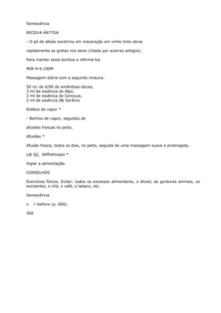 Senescência
RECEIrA AN77GA
- O pó de alloás socotrina em maceração em vinho tinto alivia
rapidamente as gretas nos seios (citada por autores antigos).
Para manter seios bonitos e refirmá-los
MIR-9-9.190M
Massagem diária com a seguinte mistura:
50 m/ de ó/00 do amândoas-doces,
3 ml de essência de Alpo,
2 ml de essência de Cenouza,
2 ml de essência d& Gerânio
Rolibos de vapor *
- Banhos de vapor, seguidos de
afusões frescas no peito.
Afusões *
Afusão fresca, todos os dias, no peito, seguida de uma massagem suave e prolongada.
L@ QJ, Aliffiolmopio *
Vigiar a alimentação.
CONSELHOS
Exercícios físicos. Evitar: todos os excessos alimentares, o álcool, as gorduras animais, os
excitantes, o chá, o café, o tabaco, etc.
Senescência
v r Velhice (p. 600).
560
 