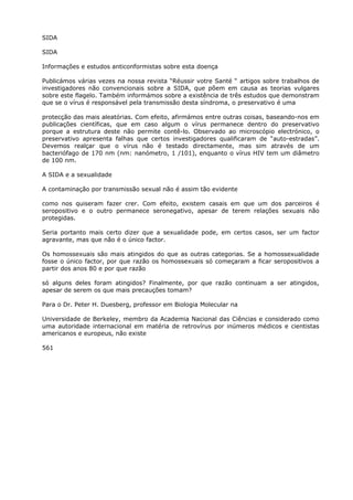 SIDA
SIDA
Informações e estudos anticonformistas sobre esta doença
Publicámos várias vezes na nossa revista “Réussir votre Santé “ artigos sobre trabalhos de
investigadores não convencionais sobre a SIDA, que põem em causa as teorias vulgares
sobre este flagelo. Também informámos sobre a existência de três estudos que demonstram
que se o vírus é responsável pela transmissão desta síndroma, o preservativo é uma
protecção das mais aleatórias. Com efeito, afirmámos entre outras coisas, baseando-nos em
publicações científicas, que em caso algum o vírus permanece dentro do preservativo
porque a estrutura deste não permite contê-lo. Observado ao microscópio electrónico, o
preservativo apresenta falhas que certos investigadores qualificaram de “auto-estradas”.
Devemos realçar que o vírus não é testado directamente, mas sim através de um
bacteriófago de 170 nm (nm: nanómetro, 1 /101), enquanto o vírus HIV tem um diâmetro
de 100 nm.
A SIDA e a sexualidade
A contaminação por transmissão sexual não é assim tão evidente
como nos quiseram fazer crer. Com efeito, existem casais em que um dos parceiros é
seropositivo e o outro permanece seronegativo, apesar de terem relações sexuais não
protegidas.
Seria portanto mais certo dizer que a sexualidade pode, em certos casos, ser um factor
agravante, mas que não é o único factor.
Os homossexuais são mais atingidos do que as outras categorias. Se a homossexualidade
fosse o único factor, por que razão os homossexuais só começaram a ficar seropositivos a
partir dos anos 80 e por que razão
só alguns deles foram atingidos? Finalmente, por que razão continuam a ser atingidos,
apesar de serem os que mais precauções tomam?
Para o Dr. Peter H. Duesberg, professor em Biologia Molecular na
Universidade de Berkeley, membro da Academia Nacional das Ciências e considerado como
uma autoridade internacional em matéria de retrovírus por inúmeros médicos e cientistas
americanos e europeus, não existe
561
 