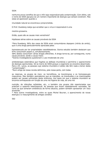 SIDA
nenhuma prova científica de que o HIV seja responsável pela contaminação. Com efeito, sob
o nome de SIDA agrupou-se um número importante de doenças que sempre existiram. Mas
estas só apareciam quando a
imunidade natural se encontrava comprometida.
O Prof. Duesberg realça que acreditar que o vírus é responsável é uma
mentira grosseira.
Então, quais são as causas mais verosímeis?
Hipóteses sérias sobre as causas prováveis da SIDA
*Para Duesberg, 96% dos casos de SIDA eram consumidores depopers (nitrito de amilo),
que é uma droga particularmente apreciada pelos
homossexuais por ter propriedades vasodilatadoras. Outros estudos também destacam que
97% consumiam popers e, simultaneamente,
58% destes consumiam várias drogas diferentes. A droga torna-se, por conseguinte, numa
causa provável, senão a causa maior.
*Outros investigadores questionam o uso imoderado de uma
antibioterapia sistemática que fragiliza as defesas imunitárias e permitiria o aparecimento
de doenças oportunistas. Só se morre de SIDA porque o organismo se encontra desarmado.
Para o Dr. Lance, as pessoas cujo sistema imunitário é sólido não têm nada a temer desta
“contaminação”.
*Num artigo da nossa revista definimos, pela nossa parte, com todas
as reservas, os grupos de risco: os hernofilicos, os toxicómanos e os homossexuais
masculinos. Mas também assinalamos que as injecções, as transfusões e as inseminações
podem ser causas suficientes desta síndroma, nos casos em que o sistema imunitário se
encontra enfraquecido em função de uma má higiene de vida, de uma má
nutrição, de infecções rej5etidas, etc., e também nos grupos não repertoriados que
praticam a sodomia heterossexual. As pessoas que foram repetidamente vacinadas, tal
como as que tomaram antibióticos de forma abusiva, podem também apresentar um risco
acrescido.
* Para outros investigadores, entre os quais Michel Bourian, o aparecimento de novas
doenças e o ressurgimento de antigas constitui
562
 