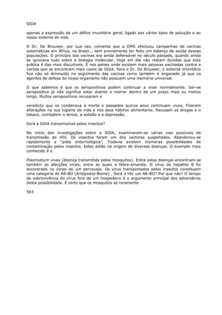 SIDA
apenas a expressão de um défice imunitário geral, ligado aos vários tipos de poluição e ao
nosso sistema de vida.
O Dr. De Brouwer, por sua vez, comenta que a OMS efectuou campanhas de vacinas
sistemáticas em África, no Brasil... sem previamente ter feito um balanço de saúde dessas
populações. O princípio das vacinas era ainda defensável no século passado, quando ainda
se ignorava tudo sobre a biologia molecular. Hoje em dia não restam dúvidas que esta
prática é das mais discutíveis. É nos países onde existem mais pessoas vacinadas contra a
varíola que se encontram mais casos de SIDA. Para o Dr. De Brouwer, o sistema imunitário
fica não só diminuído no seguimento das vacinas como também é enganado já que os
agentes de defesa do nosso organismo não possuem uma memória universal.
O que sabemos é que os seropositivos podem continuar a viver normalmente. Ser-se
seropositivo já não significa estar doente e morrer dentro de um prazo mais ou menos
longo. Muitos seropositivos recusaram o
veredicto que os condenava à morte e passados quinze anos continuam vivos. Fizeram
alterações na sua higiene de vida e nos seus hábitos alimentares. Recusam as drogas e o
tabaco, combatem o stress, a solidão e a depressão.
Será a SIDA transmissível pelos insectos?
No início das investigações sobre a SIDA, examinaram-se várias vias possíveis de
transmissão do HIV. Os insectos foram um dos vectores suspeitados. Abandonou-se
rapidamente a “pista entornológica”. Todavia existem inúmeras possibilidades de
contaminação pelos insectos. Estes estão na origem de diversas doenças. O exemplo mais
conhecido é o
Plasmodium vivax (doença transmitida pelos mosquitos). Entre estas doenças encontram-se
também as afecções virais, entre as quais a febre-amarela. O vírus da hepatite B foi
encontrado no corpo de um percevejo. Os vírus transportados pelos insectos constituem
uma categoria de AR-BO (Artópodos-Borne) . Será o HlV um AR-BO? Por que não? O tempo
de sobrevivência do vírus fora de um hospedeiro é o argumento principal dos adversários
desta possibilidade. É certo que os mosquitos só raramente
563
 