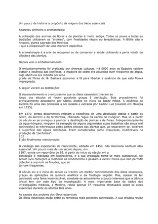 Um pouco de história a propósito da origem dos óleos essenciais
Apareceu primeiro a aromaterapia
A utilização dos aromas de flores e de plantas é muito antiga. Todos os povos e todas as
tradições utilizaram os “aromas”, com finalidades rituais ou terapêuticas. A Bíblia cita o
hissopo, planta sagrada dos Hebreus
- que a preparavam de uma maneira específica.
A aromaterapia é a arte de recuperar ou de conservar a saúde utilizando a parte volátil ou
olfactiva das plantas.
Depois veio o embalsamamento
O embalsamamento foi praticado por diversas culturas. Há 6000 anos os Egípcios sabiam
extrair a essência das coníferas: a madeira de cedro era aquecida num recipiente de argila,
cuja abertura era coberta por uma
grade de fibras de lã. Bastava espremer a lã para libertar a essência de que esta ficava
impregnada.
A seguir vieram as destilações
O desenvolvimento e o entusiasmo que os óleos essenciais tiveram ao
longo dos séculos só foram possíveis graças à destilação. Este procedimento foi
provavelmente descoberto por sábios árabes no início da Idade Média. A essência de
alecrim foi uma das primeiras a ser isolada e extraída por Ramóri Luil (nascido em Maiorca
em 1235).
Em 1370, certos documentos relatam a existência de uma destilação obtida a partir do
cedro, do alecrim e da terebintina, chamada “água da rainha da Hungria”. Mas só a partir
do século xv se começou a praticar a destilação de plantas e de flores. Independentemente
da água-húngara, ninguém (à excepção de alguns alquimistas cujos trabalhos são ainda mal
conhecidos) se interessava pelas partes oleosas das plantas que, ao separarem-se, boiavam
à superfície das águas destiladas. Eram consideradas como impurezas, inutilizáveis na
produção de “perfumes”.
102
E são finalmente mencionados
O catálogo das especiarias de Francoforte, editado em 1450, não menciona nenhum óleo
essencial. Um pouco mais de um século depois, em
1587, existe um reportório de 59. A partir do início do século xvii a
destilação é realizada em laboratórios, e a sua produção torna-se mais substancial. No
século xviii começam a melhorar os rendimentos e passam a existir meios que irão permitir
detectar e suprimir as fraudes, que se
tornam frequentes.
O século xix e o início do século xx trazem um melhor conhecimento dos óleos essenciais,
graças às aplicações da química analítica e da fisiologia vegetal. Mas, apesar de ter
conhecido uma fama incontestável, constata-se actualmente o pouco interesse que a ciência
oficial tem por este tipo de investigação. A mais importante base de dados das
investigações médicas, a Medline, relata apenas 57 trabalhos efectuados sobre os óleos
essenciais durante os últimos três anos.
As causas dos poderes dos óleos essenciais
Os óleos essenciais estão entre os remédios mais potentes conhecidos. A sua eficácia reside
 