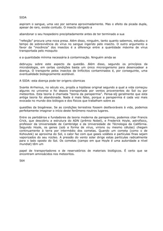 SIDA
aspiram o sangue, uma vez por semana aproximadamente. Mas o efeito da picada dupla,
apesar de raro, existe contudo. O insecto obrigado a
abandonar o seu hospedeiro precipitadamente antes de ter terminado a sua
“refeição” procura uma nova presa. Além disso, ninguém, tanto quanto sabemos, estudou o
tempo de sobrevivência do vírus no sangue ingerido pelo insecto. O outro argumento a
favor da “inocência” dos insectos é a diferença entre a quantidade máxima de vírus
transportada pelo mosquito
e a quantidade mínima necessária à contaminação. Ninguém ainda se
debruçou sobre este aspecto da questão. Além disso, segundo os princípios da
microbiologia, em certas condições basta um único microrganismo para desencadear a
doença. O transporte pelos insectos de linfócitos contaminados é, por conseguinte, uma
eventualidade biologicamente aceitável.
A SIDA: esta doença pode ter origens cósmicas
Svante Arrhenius, no século xix, propôs a hipótese original segundo a qual a vida começou
algures no universo e foi depois transportada por ventos provenientes do Sol ou por
meteoritos. Esta teoria é chamada “teoria da panspermia”. Pensa-sQ geralmente que esta
antiga teoria foi abandonada. Nada é mais falso, porque a panspermia é cada vez mais
evocada no mundo dos biólogos e dos físicos que trabalham sobre as
questões da biogénese. Se as condições terrestres fossem desfavoráveis à vida, podemos
perfeitamente imaginar o início deste fenômeno noutros lugares.
Entre os partidários e fundadores da teoria moderna da panspermia, podemos citar Francis
Crick, que descobriu a estrutura do ADN (prêmio Nobel), e Frederick Hoyle, astrofísico,
professor da Universidade de Cambridge e da Universidade de Técnologia da Califórnia.
Segundo Hoyle, os genes (sob a forma de vírus, virions ou mesmo células) chegam
continuamente à terra por intermédio dos cometas. Quando um cometa (como o de
Kohoutek) se aproxima do Sol, o calor faz com que gases voláteis e partículas finas sejam
vaporizados do seu núcleo. A pressão do vento solar dirige estas partículas radicalmente
para o lado oposto do Sol. Os cometas (campo em que Hoyle é uma autoridade a nível
mundial) têm um
papel de transportadores e de reservatórios de materiais biológicos. É certo que se
encontram aminoácidos nos meteoritos.
564
 