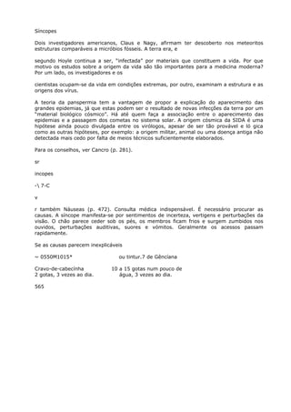 Síncopes
Dois investigadores americanos, Claus e Nagy, afirmam ter descoberto nos meteoritos
estruturas comparáveis a micróbios fósseis. A terra era, e
segundo Hoyle continua a ser, “infectada” por materiais que constituem a vida. Por que
motivo os estudos sobre a origem da vida são tão importantes para a medicina moderna?
Por um lado, os investigadores e os
cientistas ocupam-se da vida em condições extremas, por outro, examinam a estrutura e as
origens dos vírus.
A teoria da panspermia tem a vantagem de propor a explicação do aparecimento das
grandes epidemias, já que estas podem ser o resultado de novas infecções da terra por um
“material biológico cósmico”. Há até quem faça a associação entre o aparecimento das
epidemias e a passagem dos cometas no sistema solar. A origem cósmica da SIDA é uma
hipótese ainda pouco divulgada entre os virólogos, apesar de ser tão provável e ló gica
como as outras hipóteses, por exemplo: a origem militar, animal ou uma doença antiga não
detectada mais cedo por falta de meios técnicos suficientemente elaborados.
Para os conselhos, ver Cancro (p. 281).
sr
incopes
- 7-C
v
r também Náuseas (p. 472). Consulta médica indispensável. É necessário procurar as
causas. A síncope manifesta-se por sentimentos de incerteza, vertigens e perturbações da
visão. O chão parece ceder sob os pés, os membros ficam frios e surgem zumbidos nos
ouvidos, perturbações auditivas, suores e vómitos. Geralmente os acessos passam
rapidamente.
Se as causas parecem inexplicáveis
~ 0550M1015* ou tintur.7 de Gêncíana
Cravo-de-cabecínha 10 a 15 gotas num pouco de
2 gotas, 3 vezes ao dia. água, 3 vezes ao dia.
565
 