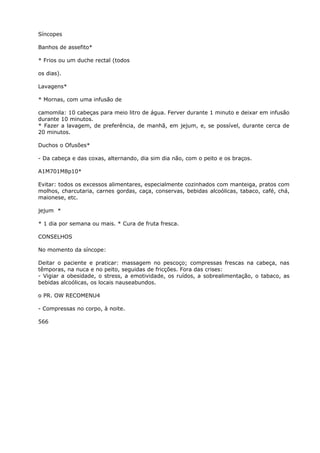 Síncopes
Banhos de assefito*
* Frios ou um duche rectal (todos
os dias).
Lavagens*
* Mornas, com uma infusão de
camomila: 10 cabeças para meio litro de água. Ferver durante 1 minuto e deixar em infusão
durante 10 minutos.
* Fazer a lavagem, de preferência, de manhã, em jejum, e, se possível, durante cerca de
20 minutos.
Duchos o Ofusões*
- Da cabeça e das coxas, alternando, dia sim dia não, com o peito e os braços.
A1M701M8p10*
Evitar: todos os excessos alimentares, especialmente cozinhados com manteiga, pratos com
molhos, charcutaria, carnes gordas, caça, conservas, bebidas alcoólicas, tabaco, café, chá,
maionese, etc.
jejum *
* 1 dia por semana ou mais. * Cura de fruta fresca.
CONSELHOS
No momento da síncope:
Deitar o paciente e praticar: massagem no pescoço; compressas frescas na cabeça, nas
têmporas, na nuca e no peito, seguidas de fricções. Fora das crises:
- Vigiar a obesidade, o stress, a emotividade, os ruídos, a sobrealimentação, o tabaco, as
bebidas alcoólicas, os locais nauseabundos.
o PR. OW RECOMENU4
- Compressas no corpo, à noite.
566
 