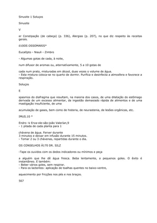 Sinusite 1 Soluços
Sinusite
V
er Constipação (de cabeça) (p. 336), Alergias (p. 207), no que diz respeito às receitas
gerais.
ó10OS OSSOMARIS*
EucalIpto - Niauli - Zimbro
- Algumas gotas de cada, à noite,
num difusor de aromas ou, aiternatívamente, 5 a 10 gotas de
cada num prato, misturadas em álcool, duas vezes o volume de água.
- Esta mistura coloca-se no quarto de dormir. Purifica e desinfecta a atmosfera e favorece a
respiração.
Soluços
E
spasmos do diafragma que resultam, na maioria dos casos, de uma dilatação do estômago
derivada de um excesso alimentar, da ingestão demasiado rápida de alimentos e de uma
mastigação insuficiente, de uma
acumulação de gases, bem como de histeria, de neurastenia, de lesões orgânicas, etc.
IMUS.10 *
Endro -k Erva-ole-são-joão Valerían,9
- 1 pitada de cada planta para 1
chávena de água. Ferver durante
3 minutos e deixar em infusão durante 15 minutos.
- Tomar 2 ou 3 chávenas, repartidas durante o dia.
OS CONSELHOS Á170 DR. SILZ
-Tape os ouvidos com os dedos indicadores ou mínimos e peça
a alguém que lhe dê água fresca. Beba lentamente, a pequenos goles. O êxito é
instantâneo. E também:
- Beber vários goles, sem respirar.
- Para os lactentes: aplicação de toalhas quentes no baixo-ventre,
aquecimento por fricções nos pés e nos braços.
567
 