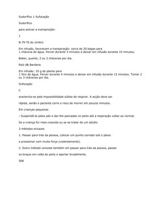 Sudorífico 1 Sufocação
Sudorífico
para activar a transpiração:
1
B.79-?S do zimbro
Em infusão, favorecem a transpiração: cerca de 20 bagas para
1 chávena de água. Ferver durante 3 minutos e deixar em infusão durante 15 minutos.
Beber, quente, 2 ou 3 chávenas por dia.
Raíz d& Bardana
Em infusão: 10 g de planta para
1 litro de água. Ferver durante 4 minutos e deixar em infusão durante 15 minutos. Tomar 2
ou 3 chávenas por dia.
Sufocação
C
aracteriza-se pela impossibilidade súbita de respirar. A acção deve ser
rápida, senão o paciente corre o risco de morrer em poucos minutos.
Em crianças pequenas
- Suspendê-la pelos pés e dar-lhe pancadas no peito até a respiração voltar ao normal.
Se a criança for mais crescida ou se se tratar de um adulto:
3 métodos ericazes
1. Passar para trás da pessoa, colocar um punho cerrado sob o plexo
e pressionar com muita força (violentamente).
2. Outro método consiste também em passar para trás da pessoa, passar
os braços em volta do peito e apertar brutalmente.
568
 