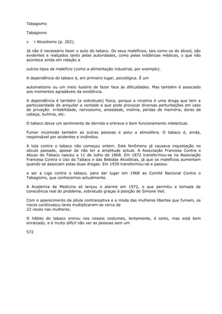 Tabagismo
Tabagismo
v r Alcoolismo (p. 202).
Já não é necessário fazer o auto do tabaco. Os seus malefícios, tais como os do álcool, são
evidentes e realçados tanto pelas autoridades, como pelas instâncias médicas, o que não
acontece ainda em relação a
outros tipos de maleficio (como a alimentação industrial, por exemplo).
A dependência do tabaco é, em primeiro lugar, psicológica. É um
automatismo ou um meio ilusório de fazer face às dificuldades. Mas também é associado
aos momentos agradáveis da existência.
A dependência é também (e sobretudo) física, porque a nicotina é uma droga que tem a
particularidade de aniquilar a vontade e que pode provocar diversas perturbações em caso
de privação: irritabilidade, nervosismo, ansiedade, insônia, perdas de memória, dores de
cabeça, bulimia, etc.
O tabaco deixa um sentimento de derrota e entrava o bom funcionamento intelectual.
Fumar incomoda também as outras pessoas e polui a atmosfera. O tabaco é, ainda,
responsável por acidentes e incêndios.
A luta contra o tabaco não começou ontem. Este fenômeno já causava inquietação no
século passado, apesar de não ter a amplitude actual. A Associação Francesa Contra o
Abuso do Tabaco nasceu a 11 de Julho de 1868. Em 1872 transformou-se na Associação
Francesa Contra o Uso do Tabaco e das Bebidas Alcoólicas, já que os malefícios aumentam
quando se associam estas duas drogas. Em 1939 transformou-se e passou
a ser a Liga contra o tabaco, para dar lugar em 1968 ao Comité Nacional Contra o
Tabagismo, que conhecemos actualmente.
A Academia de Medicina só lançou o alarme em 1972, o que permitiu a tomada de
consciência real do problema, sobretudo graças à posição de Simone Veil.
Com o aparecimento da pílula contraceptiva e a moda das mulheres libertas que fumam, os
riscos cardíovascu lares multiplicaram-se cerca de
22 vezes nas mulheres.
O hábito do tabaco entrou nos nossos costumes, lentamente, é certo, mas está bem
enraizado, e é muito difícil não ver as pessoas sem um
572
 