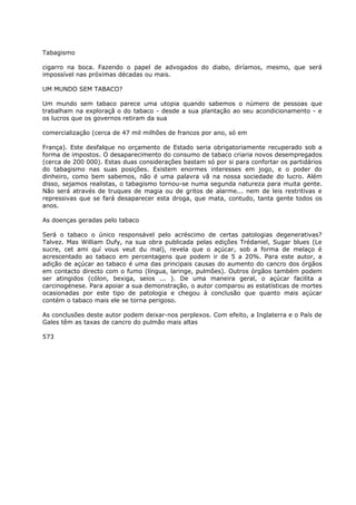 Tabagismo
cigarro na boca. Fazendo o papel de advogados do diabo, diríamos, mesmo, que será
impossível nas próximas décadas ou mais.
UM MUNDO SEM TABACO?
Um mundo sem tabaco parece uma utopia quando sabemos o número de pessoas que
trabalham na exploraçã o do tabaco - desde a sua plantação ao seu acondicionamento - e
os lucros que os governos retiram da sua
comercialização (cerca de 47 mil milhões de francos por ano, só em
França). Este desfalque no orçamento de Estado seria obrigatoriamente recuperado sob a
forma de impostos. O desaparecimento do consumo de tabaco criaria novos desempregados
(cerca de 200 000). Estas duas considerações bastam só por si para confortar os partidários
do tabagismo nas suas posições. Existem enormes interesses em jogo, e o poder do
dinheiro, como bem sabemos, não é uma palavra vã na nossa sociedade do lucro. Além
disso, sejamos realistas, o tabagismo tornou-se numa segunda natureza para muita gente.
Não será através de truques de magia ou de gritos de alarme... nem de leis restritivas e
repressivas que se fará desaparecer esta droga, que mata, contudo, tanta gente todos os
anos.
As doenças geradas pelo tabaco
Será o tabaco o único responsável pelo acréscimo de certas patologias degenerativas?
Talvez. Mas William Dufy, na sua obra publicada pelas edições Trédaniel, Sugar blues (Le
sucre, cet ami quí vous veut du mal), revela que o açúcar, sob a forma de melaço é
acrescentado ao tabaco em percentagens que podem ir de 5 a 20%. Para este autor, a
adição de açúcar ao tabaco é uma das principais causas do aumento do cancro dos órgãos
em contacto directo com o fumo (língua, laringe, pulmões). Outros órgãos também podem
ser atingidos (cólon, bexiga, seios ... ). De uma maneira geral, o açúcar facilita a
carcinogénese. Para apoiar a sua demonstração, o autor comparou as estatísticas de mortes
ocasionadas por este tipo de patologia e chegou à conclusão que quanto mais açúcar
contém o tabaco mais ele se torna perigoso.
As conclusões deste autor podem deixar-nos perplexos. Com efeito, a Inglaterra e o País de
Gales têm as taxas de cancro do pulmão mais altas
573
 