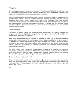 Tabagismo
do mundo, porque os seus cigarros contêm até 17% de açúcar. Na Rússia e na China, onde
os cigarros são semelhantes aos dos Indianos, esta taxa é muito mais baixa. Além disso, os
cigarros chineses contêm também pouca nicotina e alcatrão.
Certos investigadores londrinos afirmam que é errado pensar que “dez anos depois de se ter
abandonado o tabaco o risco de contrair cancro era idêntico, no antigo fumador, ao dos
indivíduos que nunca tinham tocado num cigarro”. Na realidade, este risco diminui
certamente, mas continua superior ao dos não fumadores. Na mulher grávida prejudica o
feto predispondo-o a diversas patologias respiratórias e fazendo dele um potencial futuro
fumador. O tempo de gravidez diminui, o bebé nasce mais pequeno, e o seu sistema
nervoso fica perturbado.
O tabaco envelhece
Fisicamente o tabaco exerce uma acção nas vias respiratórias, no coração, na pele, no
sangue, nos sistemas digestivo e urogenital e nos órgãos dos sentidos. É também um
inibidor e um destruidor da vitamina C.
Além disso, está provado que os cancros da mama e do útero são as principais ameaças
para a saúde das mulheres. “As mulheres que fumam depois dos 65 anos de idade tornam-
se mais fracas e menos ágeis do que as que nunca tocaram num cigarro”, revela um estudo
americano. Apareceram diferenças notáveis entre as mulheres que fumam e as que não
fumam. Para este especialista, a diferença explica-se por problemas cardiovasculares
ocasionados pelo tabaco.
Um outro estudo inglês revela que “o tabaco pode provocar uma epidemia nas mulheres
fumadoras, verdadeira ‘espada de Dâmocies'suspensa sobre a cabeça das mulheres”.
Segundo o professor Kay-Tee Khaw, “o tabaco é a principal causa previsível das doenças
das coronárias, que, até à data, atingiam sobretudo os homens”.
O risco cardíaco é multiplicado por 6
O risco é mais elevado quando o fumador é jovem. Quanto aos cigarros com pouco alcatrão,
estes não diminuem mesmo assim o risco: nas pessoas com menos de 60 anos o tabaco é
responsável por 70% dos ataques cardíacos. O que é interessante neste estudo é que ele
mostra que o facto
574
 