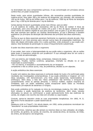 na diversidade dos seus componentes químicos. A sua concentração em princípios activos
confere-lhes um poder excepcional.
Deste modo, para extrair quantidades ínfimas, são necessárias grandes quantidades de
matéria-prima. Para obter 500 g de essência de bergamota, por exemplo, são necessários
100 kg de frutos; 300 kg de limões para 1 kg de essência; 1000 kg de flores de laranjeira
para 1 kg, e 200 kg de lavanda para 1 kg de essência.
Certas plantas fornecem quantidades ainda mais ínfimas: para se obter
5 g de essência de violeta, são necessários 100 kg de flores de violeta! A título de
comparação, para uma decocção de violeta (20 g para 1 litro de água) utilizam-se 1000
vezes menos de matéria vegetal do que para produzir uma só gota (1 g) de óleo essencial.
Mas este exemplo tem apenas um carácter demonstrativo, já que a diferença é também
qualitativa (os princípios da decocção são diferentes dos princípios dos óleos essenciais).
103
Verifica-se que os óleos essenciais penetram facilmente no organismo através da pele. Esta
propriedade é um meio precioso para veicular outros tipos de preparações medicinais. Os
óleos são depois eliminados pelos rins e pelos pulmões, onde produzem a sua acção anti-
séptica. Esta facilidade de penetração no corpo é frequentemente subestimada.
O poder dos óleos essenciais sobre o organismo
O seu poder, bem como a heterogeneidade da sua acção sobre o organismo, são as razões
pelas quais é imperativo utilizá-los com prudência!!! A sua utilização deve ter em conta o
óleo e o modo de administração:
- Em uso externo, por inalação, lenço, compressas, máscara de argila,
massagens, fricções, banhos curativos, gargarejos, champôs ou difusão no ar (por
evaporação ou pulverização).
- Por via interna, é necessário o aconselhamento de um terapeuta
competente e não os utilizar puros, mas, de preferência, diluídos ou em cápsulas.
A acção antibiótica dos óleos essenciais
O poder anti-séptico dos óleos essenciais é conhecido desde há muito e foi confirmado pelos
resultados das investigações contemporâneas. A sua acção antibiótica é inegável: em 133
óleos estudados, 105 demonstraram uma forte acção bactericida, bacteriostática e
antifúngica. Além disso, a lista dos “óleos antibióticos” não terminou e enriquece-se
constantemente. Entre as plantas africanas, o Schinus inollelin, espécie originária do
Zimbabwe, tem um poder antibiótico quase excepcional sobre todos os micróbios
examinados (20 espécies de bactérias e 5 fungos).
Esta acção antibiótica já foi realçada no início da microbiologia moderna. Em 1881, Robert
Koch estudou a acção bactericida da essência de terebintina. Além disso, estudos
efectuados no século xix confirmaram a acção particularmente forte das essências de
canela, de orégão e de cravinho-da-índia (em emulsão ou vaporização).
Contudo, pensa-se descobrir ainda as suas propriedades terapêuticas. Em 1893, M. G.
Bertrand e Forne estudaram o poder bactericida do
104
Melaleuca viridi ra (”niauli”). Um século depois, em 1992, certos produtores reivindicam ter
“descoberto” as suas propriedades medicinais.
E, para terminar, notamos que são sempre os mesmos óleos os mais utilizados: de orégão,
de tomilho, de gerânio, de canela, de cravinho, de canela-da-china, de lavanda, de limão,
de zimbro, de laranjeira e de bergamota.
 