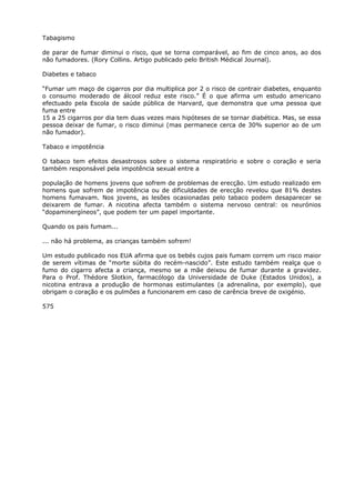 Tabagismo
de parar de fumar diminui o risco, que se torna comparável, ao fim de cinco anos, ao dos
não fumadores. (Rory Collins. Artigo publicado pelo British Médical Journal).
Diabetes e tabaco
“Fumar um maço de cigarros por dia multiplica por 2 o risco de contrair diabetes, enquanto
o consumo moderado de álcool reduz este risco.” É o que afirma um estudo americano
efectuado pela Escola de saúde pública de Harvard, que demonstra que uma pessoa que
fuma entre
15 a 25 cigarros por dia tem duas vezes mais hipóteses de se tornar diabética. Mas, se essa
pessoa deixar de fumar, o risco diminui (mas permanece cerca de 30% superior ao de um
não fumador).
Tabaco e impotência
O tabaco tem efeitos desastrosos sobre o sistema respiratório e sobre o coração e seria
também responsável pela impotência sexual entre a
população de homens jovens que sofrem de problemas de erecção. Um estudo realizado em
homens que sofrem de impotência ou de dificuldades de erecção revelou que 81% destes
homens fumavam. Nos jovens, as lesões ocasionadas pelo tabaco podem desaparecer se
deixarem de fumar. A nicotina afecta também o sistema nervoso central: os neurónios
“dopaminergíneos”, que podem ter um papel importante.
Quando os pais fumam...
... não há problema, as crianças também sofrem!
Um estudo publicado nos EUA afirma que os bebés cujos pais fumam correm um risco maior
de serem vítimas de “morte súbita do recém-nascido”. Este estudo também realça que o
fumo do cigarro afecta a criança, mesmo se a mãe deixou de fumar durante a gravidez.
Para o Prof. Thédore Slotkin, farmacólogo da Universidade de Duke (Estados Unidos), a
nicotina entrava a produção de hormonas estimulantes (a adrenalina, por exemplo), que
obrigam o coração e os pulmões a funcionarem em caso de carência breve de oxigénio.
575
 