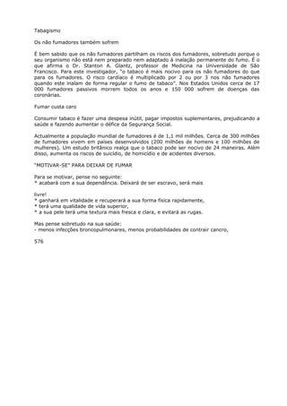 Tabagismo
Os não fumadores também sofrem
É bem sabido que os não fumadores partilham os riscos dos fumadores, sobretudo porque o
seu organismo não está nem preparado nem adaptado à inalação permanente do fumo. É o
que afirma o Dr. Stanton A. Glantz, professor de Medicina na Universidade de São
Francisco. Para este investigador, “o tabaco é mais nocivo para os não fumadores do que
para os fumadores. O risco cardíaco é multiplicado por 2 ou por 3 nos não fumadores
quando este inalam de forma regular o fumo de tabaco”. Nos Estados Unidos cerca de 17
000 fumadores passivos morrem todos os anos e 150 000 sofrem de doenças das
coronárias.
Fumar custa caro
Consumir tabaco é fazer uma despesa inútil, pagar impostos suplementares, prejudicando a
saúde e fazendo aumentar o défice da Segurança Social.
Actualmente a população mundial de fumadores é de 1,1 mil milhões. Cerca de 300 milhões
de fumadores vivem em países desenvolvidos (200 milhões de homens e 100 milhões de
mulheres). Um estudo britânico realça que o tabaco pode ser nocivo de 24 maneiras. Além
disso, aumenta os riscos de suicídio, de homicídio e de acidentes diversos.
“MOTIVAR-SE” PARA DEIXAR DE FUMAR
Para se motivar, pense no seguinte:
* acabará com a sua dependência. Deixará de ser escravo, será mais
livre!
* ganhará em vitalidade e recuperará a sua forma física rapidamente,
* terá uma qualidade de vida superior,
* a sua pele terá uma textura mais fresca e clara, e evitará as rugas.
Mas pense sobretudo na sua saúde:
- menos infecções broncopulmonares, menos probabilidades de contrair cancro,
576
 