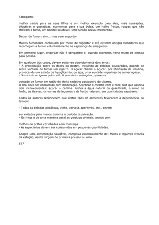 Tabagismo
melhor saúde para os seus filhos e um melhor exemplo para eles, mais sensações.
olfactivas e gustativas, economias para a sua bolsa, um hálito fresco, roupas que não
cheiram a fumo, um habitat saudável, uma função sexual melhorada.
Deixar de fumar: sim... mas sem engordar
Muitos fumadores continuam por medo de engordar e até existem antigos fumadores que
recomeçam a fumar voluntariamente na esperança de emagrecer.
Em primeiro lugar, engordar não é obrigatório e, quando acontece, varia muito de pessoa
para pessoa.
Em qualquer dos casos, devem evitar-se absolutamente dois erros:
- A precipitação sobre os doces ou pastéis, incluindo as bebidas açucaradas, quando se
sente vontade de fumar um cigarro. O açúcar chama o açúcar, por libertação de insulina,
provocando um estado de hipoglicemia, ou seja, uma vontade imperiosa de comer açúcar.
- Substituir o cigarro pelo café. O seu efeito ansiogénico provoca
vontade de fumar em razão do efeito sedativo passageiro do cigarro.
O chá deve ser consumido com moderação. Acontece o mesmo com a coca-cola que associa
dois inconvenientes: açúcar + cafeína. Prefira a água natural ou gaseificada, o sumo de
limão, as tisanas, os sumos de legumes e de frutos naturais, em quantidades razoáveis.
Todos os autores reconhecem que certos tipos de alimentos favorecem a dependência do
tabaco:
- Todas as bebidas alcoólicas, vinho, cerveja, aperitivos, etc., devem
ser evitados pelo menos durante o período de privação.
- Os fritos e de uma maneira geral as gorduras animais, pratos com
molhos ou pratos cozinhados com manteiga.
- As especiarias devem ser consumidas em pequenas quantidades.
Adopte uma alimentação saudável, composta essencialmente de: frutos e legumes frescos
da estação, azeite virgem de primeira pressão ou óleo
577
 