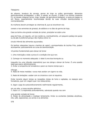 Tabagismo
de sésamo, levedura de cerveja, germe de trigo ou grãos germinados. Alimentos
particularmente privilegiados: o alho, a cebola, as couves, o limão e os citrinos (vitamina
C), os cereais integrais (arroz, trigo, cevada, de agricultura biológica), a aveia em papas ou
em flocos, especialmente recomendada devido às suas virtudes desintoxicantes e
remineralizantes.
As mulheres devem privilegiar as vitaminas B, que se encontram nos
cereais e nas sementes de girassol, de abóbora e no óleo de germe de trigo.
Caso se tenha uma grande vontade de comer, precipitar-se sobre uma
peça de fruta, um iogurte, um ovo cozido ou, eventualmente, um pequeno pedaço de queijo
ou de pão é preferível porque não implica entrar no
círculo infernal dos alimentos açucarados.
Os banhos relaxantes (sauna e banhos de vapor), acompanhados de duches frios, podem
acompanhar judiciosamente as curas de desintoxícação.
10 pontos fundamentaís para deixar de fumar
1 .Uma motivação a toda a prova é a condição sine qua non.
2. Começar no momento adequado: o ideal é uma boa bronquite ou
traqueíte (ou uma infecção respiratória) que nos obriga a deixar de fumar. É uma ocasião
ideal para parar definitivamente.
3. Evitar a companhia de fumadores e parar ao mesmo tempo que o
cônjuge.
4. Nada de meias medidas: nunca mais aceitar um cigarro na vida.
5. Nada de tentações: acabar com os cinzeiros e com os isqueiros.
Evitar durante algum tempo as recepções cheias de fumo e agitadas, os espaços para
fumadores, quer em viagem quer nos restaurantes.
6. Jogar o jogo do autocondícionamento reafirmando regularmente,
em voz alta, a nossa escolha definitiva.
7. Fazer o n.’ 6 respirando profundamente, sobretudo quando nos vem
uma grande vontade de fumar.
8. Mudar de alimentação e mastigar lentamente. Evitar os excitantes (bebidas alcoólicas,
chá, café, especiarias), as carnes e os alimentos
578
 