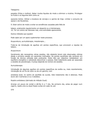 Tabagismo
pesados (fritos e molhos). Beber muitos líquidos de modo a eliminar a nicotina. Privilegiar
os frutos e os legumes bem como os
açúcares lentos. Utilizar a levedura de cerveja e o germe de trigo. Limitar o consumo de
açúcar e de feculentos.
9. Estar activo de modo a evitar as sonolências causadas pela falta de
tabaco, praticando regularmente um desporto ou a hidroterapia.
10. Ter um centro de interesse real, uma actividade apaixonante.
Outros métodos que ajudam
Pode optar por um apoio suplementar neste processo.
Acupunetura, auriculoterapia, mesoterapia...
Trata-se da introdução de agulhas em pontos específicos, que provocam a repulsa do
tabaco.
Acupunctura
Geralmente são necessárias várias sessões, não obstante terem sido observadas vitórias
desde a primeira sessão em pacientes motivados. Os pontos escolhidos são variáveis em
função da técnica utilizada pelo praticante. Estes têm por objectivo restabelecer um
equilíbrio energético e sobretudo descontrair a pessoa. Este tratamento pode ser associado
a sessões de psicoterapia. O preço depende do número de sessões.
Auriculoterapia
Introdução de algumas agulhas em pontos específicos da orelha ou, mais recentemente,
introdução de um fio de nylon ou de um gancho, com
anestesia local, no centro do pavilhão do ouvido. Este tratamento não é doloroso. Pode
durar até 3 semanas (I ou 2 sessões).
Rosário antitabaco (derivado do método Coué)
Arranje um pouco de cordel e dê-lhe 6 a 7 nós. No primeiro dia, antes de pegar num
cigarro, repita uma ou duas frases curtas em cada nó, por
579
 
