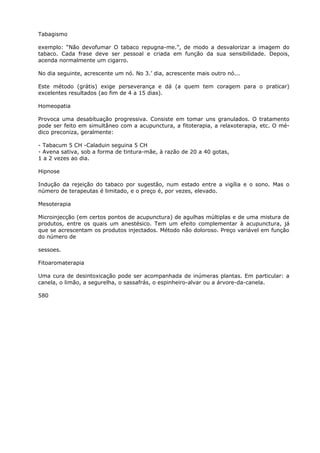 Tabagismo
exemplo: “Não devofumar O tabaco repugna-me.”, de modo a desvalorizar a imagem do
tabaco. Cada frase deve ser pessoal e criada em função da sua sensibilidade. Depois,
acenda normalmente um cigarro.
No dia seguinte, acrescente um nó. No 3.’ dia, acrescente mais outro nó...
Este método (grátis) exige perseverança e dá (a quem tem coragem para o praticar)
excelentes resultados (ao fim de 4 a 15 dias).
Homeopatia
Provoca uma desabítuação progressiva. Consiste em tomar uns granulados. O tratamento
pode ser feito em simultâneo com a acupunctura, a fitoterapia, a relaxoterapia, etc. O mé-
dico preconiza, geralmente:
- Tabacum 5 CH -Caladuin seguina 5 CH
- Avena sativa, sob a forma de tintura-mãe, à razão de 20 a 40 gotas,
1 a 2 vezes ao dia.
Hipnose
Indução da rejeição do tabaco por sugestão, num estado entre a vigília e o sono. Mas o
número de terapeutas é limitado, e o preço é, por vezes, elevado.
Mesoterapia
Microinjecção (em certos pontos de acupunctura) de agulhas múltiplas e de uma mistura de
produtos, entre os quais um anestésico. Tem um efeito complementar à acupunctura, já
que se acrescentam os produtos injectados. Método não doloroso. Preço variável em função
do número de
sessoes.
Fitoaromaterapia
Uma cura de desintoxicação pode ser acompanhada de inúmeras plantas. Em particular: a
canela, o limão, a segurelha, o sassafrás, o espinheiro-alvar ou a árvore-da-canela.
580
 