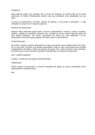 Tabagismo
Estas plantas podem ser tomadas sob a forma de drageias, de tintura-mãe ou de óleos
essenciais. O médico fitoterapeuta escolhe a(s) que considera mais adaptada(s) ao seu
caso.
O preço do tratamento é variável. Quanto às plantas, o seu preço é abordável... e não
ultrapassa o preço de um maço de cigarros!
Produtos de substituição
Respirar óleos essenciais pode ajudar a vencer a dependência: coentros, funcho, eucalipto,
gerânio, orégãos ou sassafrás. Quando tiver vontade de fumar respire algumas gotas de
uma destas essências, em frasco, dissolvidas em álcool (ou num dispersor). O seu
farmacêutico-ervanário pode preparar-lhe esta mistura e aconselhá-lo.
Terapia de grupo
Em todos os países existem associações ou ligas que apoiam quem deseje deixar de fumar.
Se é o seu caso, contacte uma dessas associações e siga um dos muitos planos de combate
à dependência do tabaco. Prefira as terapias de grupo, pois, além de serem mais animadas,
permitem que os seus membros partilhem experiências e se apoiem mutuamente.
ó/O~ L1@/ftJ sassafrás
2 gotas, 3 vezes por dia (ajuda à desintoxicação)
CONSELHOS
Certos autores recomendam o consumo frequente de papas de aveia, considerada como
regeneradora e desintoxicante.
581
 