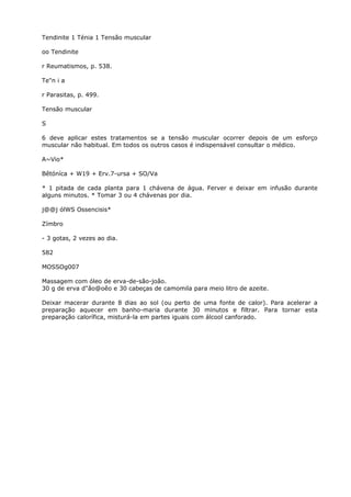 Tendinite 1 Ténia 1 Tensão muscular
oo Tendinite
r Reumatismos, p. 538.
Te"n i a
r Parasitas, p. 499.
Tensão muscular
S
6 deve aplicar estes tratamentos se a tensão muscular ocorrer depois de um esforço
muscular não habitual. Em todos os outros casos é indispensável consultar o médico.
A~Vio*
Bêtóníca + W19 + Erv.7-ursa + SO/Va
* 1 pitada de cada planta para 1 chávena de água. Ferver e deixar em infusão durante
alguns minutos. * Tomar 3 ou 4 chávenas por dia.
j@@j ólWS Ossencisis*
Zímbro
- 3 gotas, 2 vezes ao dia.
582
MOSSOg007
Massagem com óleo de erva-de-são-joâo.
30 g de erva d"âo@oêo e 30 cabeças de camomila para meio litro de azeite.
Deixar macerar durante 8 dias ao sol (ou perto de uma fonte de calor). Para acelerar a
preparação aquecer em banho-maria durante 30 minutos e filtrar. Para tornar esta
preparação calorífica, misturá-la em partes iguais com álcool canforado.
 
