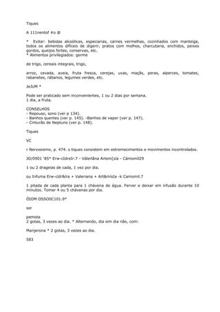 Tiques
A 111nentof #o @
* Evitar: bebidas alcoólicas, especiarias, carnes vermelhas, cozinhados com manteiga,
todos os alimentos difíceis de digerir, pratos com molhos, charcutaria, enchidos, peixes
gordos, queijos fortes, conservas, etc.
* Alimentos privilegiados: germe
de trigo, cereais integrais, trigo,
arroz, cevada, aveia, fruta fresca, cerejas, uvas, maçãs, peras, alperces, tomates,
rabanetes, rábanos, legumes verdes, etc.
JeJUM *
Pode ser praticado sem inconvenientes, 1 ou 2 dias por semana.
1 dia, a fruta.
CONSELHOS
- Repouso, sono (ver p 134).
- Banhos quentes (ver p. 145). -Banhos de vapor (ver p. 147).
- Cinturão de Neptuno (ver p. 148).
Tiques
VC
r Nervosismo, p. 474. s tiques consistem em estremecimentos e movimentos incontrolados.
JO/0901 ‘85* Erw-cIdreIr.7 - Válerlâna Artem[sía - Cámomíl29
1 ou 2 drageias de cada, 1 vez por dia.
ou Infuma Erw-cídr&íra + Valeriana + Art&mísIa -k Camomil.7
1 pitada de cada planta para 1 chávena de água. Ferver e deixar em infusão durante 10
minutos. Tomar 4 ou 5 chávenas por dia.
ÓIOM OSSO0C101.9*
ser
pamota
2 gotas, 3 vezes ao dia. * Alternando, dia sim dia não, com:
Manjerona * 2 gotas, 3 vezes ao dia.
583
 