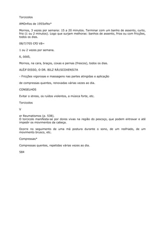 Torcicolos
AMOnfios de 1955ofito*
Mornos, 3 vezes por semana: 15 a 20 minutos. Terminar com um banho de assento, curto,
frio (1 ou 2 minutos). Logo que surjam melhoras: banhos de assento, frios ou com fricções,
todos os dias.
08/7/705 CfO Vã~
1 ou 2 vezes por semana.
6, óóóô,
Mornos, na cara, braços, coxas e pernas (frescos), todos os dias.
ALÉJf DISSO, O DR. BILZ RÁ1SCOXEN5I7A
- Fricções vigorosas e massagens nas partes atingidas e aplicação
de compressas quentes, renovadas várias vezes ao dia.
CONSELHOS
Evitar o stress, os ruídos violentos, a música forte, etc.
Torcicolos
V
er Reumatismos (p. 538).
O torcicolo manifesta-se por dores vivas na região do pescoço, que podem entravar e até
impedir os movimentos da cabeça.
Ocorre no seguimento de uma má postura durante o sono, de um resfriado, de um
movimento brusco, etc.
Compressas*
Compressas quentes, repetidas várias vezes ao dia.
584
 
