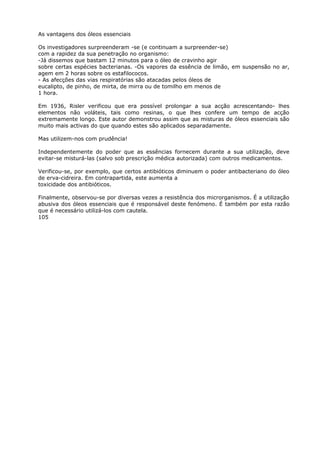As vantagens dos óleos essenciais
Os investigadores surpreenderam -se (e continuam a surpreender-se)
com a rapidez da sua penetração no organismo:
-Já dissemos que bastam 12 minutos para o óleo de cravinho agir
sobre certas espécies bacterianas. -Os vapores da essência de limão, em suspensão no ar,
agem em 2 horas sobre os estafilococos.
- As afecções das vias respiratórias são atacadas pelos óleos de
eucalipto, de pinho, de mirta, de mirra ou de tomilho em menos de
1 hora.
Em 1936, Risler verificou que era possível prolongar a sua acção acrescentando- lhes
elementos não voláteis, tais como resinas, o que lhes confere um tempo de acção
extremamente longo. Este autor demonstrou assim que as misturas de óleos essenciais são
muito mais activas do que quando estes são aplicados separadamente.
Mas utilizem-nos com prudência!
Independentemente do poder que as essências fornecem durante a sua utilização, deve
evitar-se misturá-las (salvo sob prescrição médica autorizada) com outros medicamentos.
Verificou-se, por exemplo, que certos antibióticos diminuem o poder antibacteriano do óleo
de erva-cidreira. Em contrapartida, este aumenta a
toxicidade dos antibióticos.
Finalmente, observou-se por diversas vezes a resistência dos microrganismos. É a utilização
abusiva dos óleos essenciais que é responsável deste fenómeno. É também por esta razão
que é necessário utilizá-los com cautela.
105
 