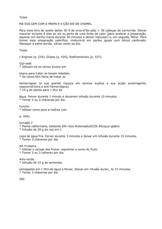 Tosse
MA SSA GEM COM A PREPA P.4 ÇÃO DO DR CHOMEL
Para meio litro de azeite deitar 30 9 de erva-d"ão-joão + 30 cabeças de carnornila. Deixar
macerar durante 8 dias ao sol ou perto de uma fonte de calor (para acelerar a preparação,
aquecer em banho-maria durante 30 minutos e deixar repousar) e, em seguida, filtrar. Para
tornar esta preparação calorífica, misturá-la em partes iguais com álcool canforado.
Massajar a parte dorida, várias vezes ao dia.
Tosse
r Anginas (p. 234), Gripes (p. 420), Resfriamentos (p. 537).
Cípi-osté
* Utilizam-se os ramos jovens em
tisana para tratar as tosses rebeldes.
* Os cones têm fama de tratar as
hemorragias (a sua grande riqueza em taninos explica a sua acção acistringente,
vasoconstritora e anti-hemorrágica).
* 10 g de planta para 1 litro de
água. Ferver durante 1 minuto e deixarem infusão durante 10 minutos.
* Tomar 2 ou 3 chávenas por dia.
Funcho
* Utilizar como para a insônia (ver
p. 449).
Gríndéli.7
* Planta californiana, bastante diR~Itos fitotempêutICOS AlIcsçuz-glabro
* Infusão de 20 g de raiz em 1
copo de água fria. Ferver durante 3 minutos e deixar em infusão durante 15 minutos.
* Tomar 3 chávenas por dia.
Alf.?rrobeira
* Utilizar o xarope dos frutos: espremer o sumo do fruto.
* Tomar 2 ou 3 colheres por dia.
Anís-vorde
* Infusão de 15 g de sementes
esmagadas em 1 litro de água a ferver, Deixar em infusão duran_ te 15 minutos.
* Tomar 3 chávenas por dia.
585
 