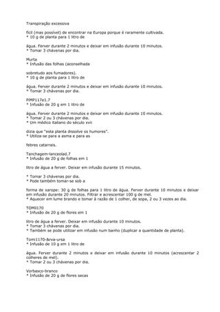 Transpiração excessiva
fícil (mas possível) de encontrar na Europa porque é raramente cultivada.
* 10 g de planta para 1 litro de
água. Ferver durante 2 minutos e deixar em infusão durante 10 minutos.
* Tomar 3 chávenas por dia.
Murta
* Infusão das folhas (aconselhada
sobretudo aos fumadores).
* 10 g de planta para 1 litro de
água. Ferver durante 2 minutos e deixar em infusão durante 10 minutos.
* Tomar 3 chávenas por dia.
PíMP117e1.7
* Infusão de 20 g em 1 litro de
água. Ferver durante 2 minutos e deixar em infusão durante 10 minutos.
* Tomar 2 ou 3 chávenas por dia.
* Um médico italiano do século xvii
dizia que “esta planta dissolve os humores”.
* Utiliza-se para a asma e para as
febres catarrais.
Tanchagem-lanceolad.7
* Infusão de 20 g de folhas em 1
litro de água a ferver. Deixar em infusão durante 15 minutos.
* Tomar 3 chávenas por dia.
* Pode também tomar-se sob a
forma de xarope: 30 g de folhas para 1 litro de água. Ferver durante 10 minutos e deixar
em infusão durante 20 minutos. Filtrar e acrescentar 100 g de mel.
* Aquecer em lume brando e tomar à razão de 1 colher, de sopa, 2 ou 3 vezes ao dia.
TOMíl170
* Infusão de 20 g de flores em 1
litro de água a ferver. Deixar em infusão durante 10 minutos.
* Tomar 3 chávenas por dia.
* Também se pode utilizar em infusão num banho (duplicar a quantidade de planta).
Tomi1170-&rva-ursa
* Infusão de 10 g em 1 litro de
água. Ferver durante 2 minutos e deixar em infusão durante 10 minutos (acrescentar 2
colheres de mel).
* Tomar 2 ou 3 chávenas por dia.
Vorbasco-branco
* Infusão de 20 g de flores secas
 