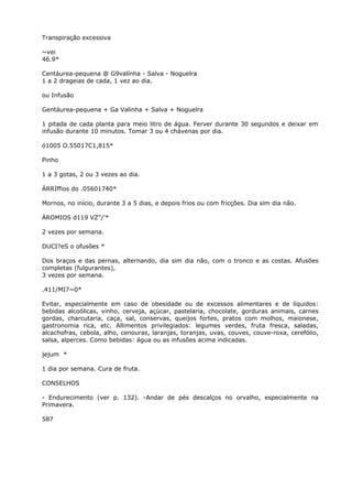 Transpiração excessiva
~vei
46.9*
Centáurea-pequena @ G9valínha - Salva - Noguelra
1 a 2 drageias de cada, 1 vez ao dia.
ou Infusão
Gentáurea-pequena + Ga Valinha + Salva + Noguelra
1 pitada de cada planta para meio litro de água. Ferver durante 30 segundos e deixar em
infusão durante 10 minutos. Tomar 3 ou 4 chávenas por dia.
ó1005 O.55017C1,815*
Pinho
1 a 3 gotas, 2 ou 3 vezes ao dia.
ÁRRIffios do .05601740*
Mornos, no início, durante 3 a 5 dias, e depois frios ou com fricções. Dia sim dia não.
ÁROMIOS d119 VZ”/’*
2 vezes por semana.
DUCI?eS o ofusões *
Dos braços e das pernas, alternando, dia sim dia não, com o tronco e as costas. Afusões
completas (fulgurantes),
3 vezes por semana.
.411/MI7~0*
Evitar, especialmente em caso de obesidade ou de excessos alimentares e de líquidos:
bebidas alcoólicas, vinho, cerveja, açúcar, pastelaria, chocolate, gorduras animais, carnes
gordas, charcutaria, caça, sal, conservas, queijos fortes, pratos com molhos, maionese,
gastronomia rica, etc. Allimentos privilegiados: legumes verdes, fruta fresca, saladas,
alcachofras, cebola, alho, cenouras, laranjas, toranjas, uvas, couves, couve-roxa, cerefólio,
salsa, alperces. Como bebidas: água ou as infusões acima indicadas.
jejum *
1 dia por semana. Cura de fruta.
CONSELHOS
- Endurecimento (ver p. 132). -Andar de pés descalços no orvalho, especialmente na
Primavera.
587
 