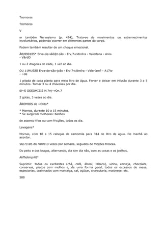 Tremores
Tremores
V
er também Nervosismo (p. 474), Trata-se de movimentos ou estremecimentos
involuntários, podendo ocorrer em diferentes partes do corpo.
Podem também resultar de um choque emocional.
Á0/890185* Erva-de-sãó@1oão - Erv.7-cidroIra - Valerlana - Anis-
- V&rdO
1 ou 2 drageias de cada, 1 vez ao dia.
OU 11MUSãO Erva-de-são-joão - Erv.?-cídreíra - Valeríam? - A17is-
- ~de
1 pitada de cada planta para meio litro de água. Ferver e deixar em infusão durante 3 a 5
minutos. Tomar 3 ou 4 chávenas por dia.
ól~S OSSOMIZIS M.?nj--rOn.7
2 gotas, 3 vezes ao dia.
ÁROMIOS de ~Olito*
* Mornos, durante 10 a 15 minutos.
* Se surgirem melhoras: banhos
de assento frios ou com fricções, todos os dia.
Lavagens*
Mornas, com 10 a 15 cabeças de camomila para 314 de litro de água. De manhã ao
acordar.
56/7/105 dO V0P013 vezes por semana, seguidos de fricções frescas.
Do peito e dos braços, alternando, dia sim dia não, com as coxas e os joelhos.
Aliffiolimp#0*
Suprimir: todos os excitantes (chá, café, álcool, tabaco), vinho, cerveja, chocolate,
conservas, pratos com molhos e, de uma forma geral, todos os excessos de mesa,
especiarias, cozinhados com manteiga, sal, açúcar, charcutaria, maionese, etc.
588
 