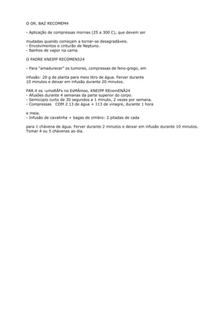O OR. BAZ RECOMEM4
- Aplicação de compressas mornas (25 a 300 C), que devem ser
mudadas quando começam a tornar-se desagradáveis.
- Envolvimentos e cinturão de Neptuno.
- Banhos de vapor na cama.
O PADRE KNEIPP RECOMEN524
- Para “amadurecer” os tumores, compressas de feno-grego, em
infusão: 20 g de planta para meio litro de água. Ferver durante
10 minutos e deixar em infusão durante 20 minutos.
PAR.4 os -umoRÁFs no EsMÁmoo, KNEIPP REcomENÁ24
- Afusões durante 4 semanas da parte superior do corpo.
- Semicúpio curto de 30 segundos a 1 minuto, 2 vezes por semana.
- Compressas COM 2 13 de água + 113 de vinagre, durante 1 hora
e meia.
- Infusão de cavalinha + bagas de zimbro: 2 pitadas de cada
para 1 chávena de água. Ferver durante 2 minutos e deixar em infusão durante 10 minutos.
Tomar 4 ou 5 chávenas ao dia.
 