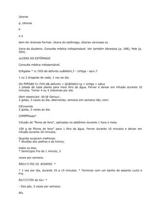 úlceras
p, Ulceras
P
o ú
dem ter diversas formas: úlcera do estômago, úlceras varicosas ou
Icera do duodeno. Consulta médica indispensável. Ver também Abcessos (p. 188), Pele (p.
504).
úLCERA DO ESTÔMAGO
Consulta médica indispensável.
0/Rgalas * cr.7VO-de-defunto ou&lídóní,7 - UrtIga - sa/v.7
1 ou 2 drageias de cada, 1 vez ao dia.
OU ffiffiSãO Cr.7VO-d&-defunto + QU&Ildóní<g + Urtíga + salva
1 pitada de cada planta para meio litro de água. Ferver e deixar em infusão durante 10
minutos. Tomar 4 ou 5 chávenas por dia.
ólem essenciais :@1@ Genour.,
2 gotas, 3 vezes ao dia, alternando, semana sim semana não, com:
C81nomila
2 gotas, 3 vezes ao dia.
COMPffissas*
Infusão de “flores de feno”, aplicadas no abdômen durante 1 hora e meia.
100 g de ffiores de feno” para 1 litro de água. Ferver durante 10 minutos e deixar em
infusão durante 20 minutos.
Quando surgirem melhoras:
* Afusões dos joelhos e do tronco,
todos os dias.
* Semicúpio frio de 1 minuto, 2
vezes por semana.
ÁRO171705 £0 .8556fitO *
* 1 vez por dia, durante 10 a 15 minutos. * Terminar com um banho de assento curto e
frio.
ÁILT/7/705 de Va~ *
- Dos pés, 3 vezes por semana.
Afu
 