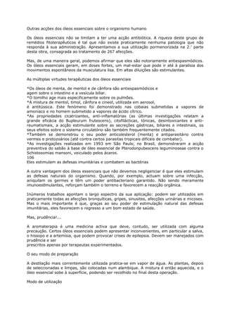 Outras acções dos óleos essenciais sobre o organismo humano
Os óleos essenciais não se limitam a ter uma acção antibiótica. A riqueza deste grupo de
remédios fitoterapêuticos é tal que não existe praticamente nenhuma patologia que não
responda à sua administração. Apresentamos a sua utilização pormenorizada na 2.’ parte
desta obra, consagrada ao tratamento de 267 afecções.
Mas, de uma maneira geral, podemos afirmar que eles são notoriamente antiespasmódicos.
Os óleos essenciais geram, em doses fortes, um mal-estar que pode ir até à paralisia dos
movimentos espontâneos da musculatura lisa. Em altas diluições são estimulantes.
As múltiplas virtudes terapêuticas dos óleos essenciais
*Os óleos de menta, de mentol e de cânfora são antiespasmódicos e
agem sobre o intestino e a vesícula biliar.
*O tomilho age mais especificamente sobre os pulmões.
*A mistura de mentol, timol, cânfora e cineol, utilizada em aerosol,
é antitússica. Este fenómeno foi demonstrado nas cobaias submetidas a vapores de
amoníaco e no homem submetido a vapores de ácido cítrico.
*As propriedades cicatrizantes, anti-inflamatórias (as últimas investigações relatam a
grande eficácia do Bupleurum frutescens), citofilácticas, tónicas, desintoxicantes e anti-
reumatismais, a acção estimulante sobre as secreções gástricas, biliares e intestinais, os
seus efeitos sobre o sistema circulatório são também frequentemente citados.
*Também se demonstrou o seu poder anticolesterol (menta) e antiparasitário contra
vermes e protozoários (até contra certos parasitas tropicais difíceis de combater).
*As investigações realizadas em 1993 em São Paulo, no Brasil, demonstraram a acção
preventiva do sabão à base de óleo essencial de Pterodonpubescens leguminoseae contra o
Schistosomias mansoni, veiculado pelos ácaros.
106
Eles estimulam as defesas imunitárias e combatem as bactérias
A outra vantagem dos óleos essenciais que não devemos negligenciar é que eles estimulam
as defesas naturais do organismo. Quando, por exemplo, actuam sobre uma infecção,
aniquilam os germes e têm um poder antibacteriano garantido. Não sendo meramente
imunoestlmulantes, reforçam também o terreno e favorecem a reacção orgânica.
Inúmeros trabalhos apontam o largo espectro da sua aplicação: podem ser utilizados em
praticamente todas as afecções bronquíticas, gripes, sinusites, afecções urinárias e micoses.
Mas o mais importante é que, graças ao seu poder de estimulação natural das defesas
imunitárias, eles favorecem o regresso a um bom estado de saúde.
Mas, prudência!...
A aromaterapia é uma medicina activa que deve, contudo, ser utilizada com alguma
precaução. Certos óleos essenciais podem apresentar inconvenientes, em particular a salva,
o hissopo e a artemísia, que podem provocar crises de epilepsia. Devem ser manejados com
prudência e ser
prescritos apenas por terapeutas experimentados.
O seu modo de preparação
A destilação mais correntemente utilizada pratica-se em vapor de água. As plantas, depois
de seleccionadas e limpas, são colocadas num alambique. A mistura é então aquecida, e o
óleo essencial sobe à superfície, podendo ser recolhido no final desta operação.
Modo de utilização
 