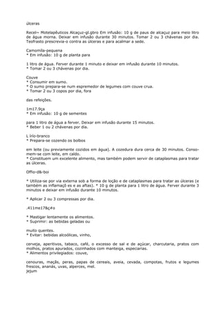 úlceras
Recel~ Motelapêuticos Alcaçuz-gl.gbro Em infusão: 10 g de paus de alcaçuz para meio litro
de água morna. Deixar em infusão durante 30 minutos. Tomar 2 ou 3 chávenas por dia.
Teofrasto prescrevia-o contra as úlceras e para acalmar a sede.
Camomíla-pequena
* Em infusão: 10 g de planta para
1 litro de água. Ferver durante 1 minuto e deixar em infusão durante 10 minutos.
* Tomar 2 ou 3 chávenas por dia.
Couve
* Consumir em sumo.
* O sumo prepara-se num espremedor de legumes com couve crua.
* Tomar 2 ou 3 copos por dia, fora
das refeições.
1m17.9ça
* Em infusão: 10 g de sementes
para 1 litro de água a ferver. Deixar em infusão durante 15 minutos.
* Beber 1 ou 2 chávenas por dia.
L írío-branco
* Prepara-se cozendo os bolbos
em leite (ou previamente cozidos em água). A cozedura dura cerca de 30 minutos. Conso-
mem-se com leite, em caldo.
* Constituem um excelente alimento, mas também podem servir de cataplasmas para tratar
as úlceras.
Offio-d&-boi
* Utiliza-se por via externa sob a forma de loção e de cataplasmas para tratar as úlceras (e
também as inflamaçõ es e as aftas). * 10 g de planta para 1 litro de água. Ferver durante 3
minutos e deixar em infusão durante 10 minutos.
* Aplicar 2 ou 3 compressas por dia.
.411me17&ç#o
* Mastigar lentamente os alimentos.
* Suprimir: as bebidas geladas ou
muito quentes.
* Evitar: bebidas alcoólicas, vinho,
cerveja, aperitivos, tabaco, café, o excesso de sal e de açúcar, charcutaria, pratos com
molhos, pratos apurados, cozinhados com manteiga, especiarias.
* Alimentos privilegiados: couve,
cenouras, maçãs, peras, papas de cereais, aveia, cevada, compotas, frutos e legumes
frescos, ananás, uvas, alperces, mel.
jejum
 